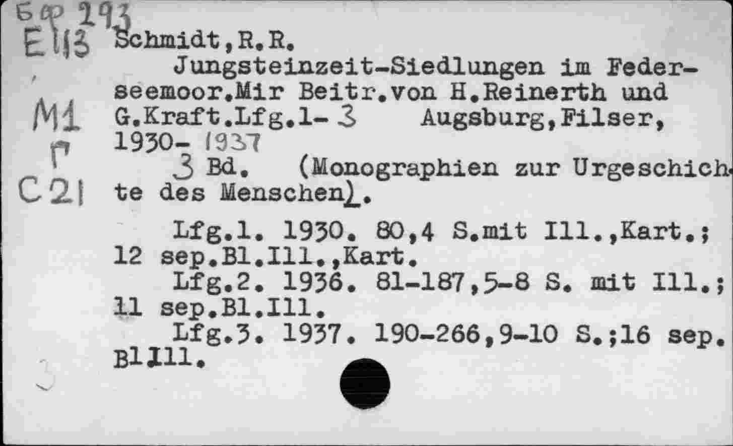 ﻿ISchmidt, R. R.
Jungsteinzeit-Siedlungen im Feder-seemoor.Mir Beitr.von H.Reinerth und /Ml G.Kraft.Lfg.l- 3 Augsburg,Filser, л 1950- I92>7
3 Bd. (Monographien zur Urgeschich C2.I te des Menschen^.
Lfg.l. 1950. 80,4 S.mit Ill.,Kart.; 12 sep.Bl.Ill.,Kart.
Lfg.2. 1956. 81-187,5-8 S. mit Ill.;
11 sep.Bl.Ill.
Lfg.5. 1957. 190-266,9-10 S.;16 sep.
ВІХИ.	a